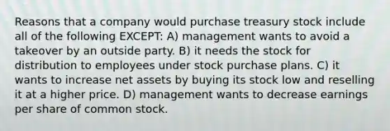 Reasons that a company would purchase treasury stock include all of the following EXCEPT: A) management wants to avoid a takeover by an outside party. B) it needs the stock for distribution to employees under stock purchase plans. C) it wants to increase net assets by buying its stock low and reselling it at a higher price. D) management wants to decrease earnings per share of common stock.