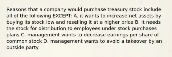 Reasons that a company would purchase treasury stock include all of the following EXCEPT: A. it wants to increase net assets by buying its stock low and reselling it at a higher price B. it needs the stock for distribution to employees under stock purchases plans C. management wants to decrease earnings per share of common stock D. management wants to avoid a takeover by an outside party