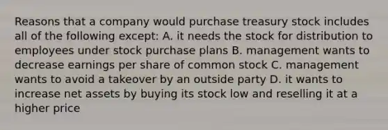 Reasons that a company would purchase treasury stock includes all of the following except: A. it needs the stock for distribution to employees under stock purchase plans B. management wants to decrease earnings per share of common stock C. management wants to avoid a takeover by an outside party D. it wants to increase net assets by buying its stock low and reselling it at a higher price