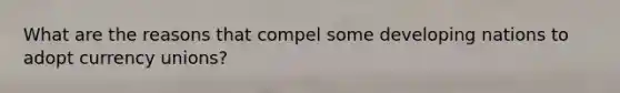 What are the reasons that compel some developing nations to adopt currency unions?