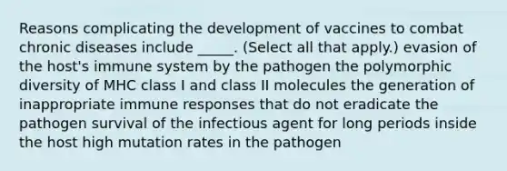 Reasons complicating the development of vaccines to combat chronic diseases include _____. (Select all that apply.) evasion of the host's immune system by the pathogen the polymorphic diversity of MHC class I and class II molecules the generation of inappropriate immune responses that do not eradicate the pathogen survival of the infectious agent for long periods inside the host high mutation rates in the pathogen