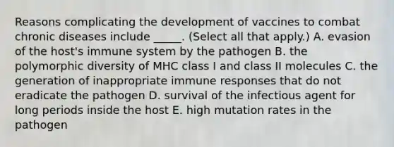 Reasons complicating the development of vaccines to combat chronic diseases include _____. (Select all that apply.) A. evasion of the host's immune system by the pathogen B. the polymorphic diversity of MHC class I and class II molecules C. the generation of inappropriate immune responses that do not eradicate the pathogen D. survival of the infectious agent for long periods inside the host E. high mutation rates in the pathogen