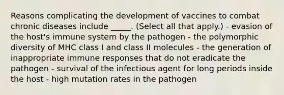 Reasons complicating the development of vaccines to combat chronic diseases include _____. (Select all that apply.) - evasion of the host's immune system by the pathogen - the polymorphic diversity of MHC class I and class II molecules - the generation of inappropriate immune responses that do not eradicate the pathogen - survival of the infectious agent for long periods inside the host - high mutation rates in the pathogen