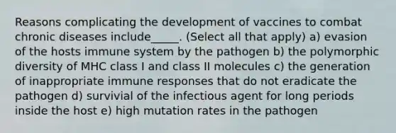 Reasons complicating the development of vaccines to combat chronic diseases include_____. (Select all that apply) a) evasion of the hosts immune system by the pathogen b) the polymorphic diversity of MHC class I and class II molecules c) the generation of inappropriate immune responses that do not eradicate the pathogen d) survivial of the infectious agent for long periods inside the host e) high mutation rates in the pathogen