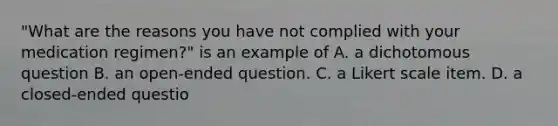 "What are the reasons you have not complied with your medication regimen?" is an example of A. a dichotomous question B. an open-ended question. C. a Likert scale item. D. a closed-ended questio