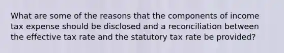 What are some of the reasons that the components of income tax expense should be disclosed and a reconciliation between the effective tax rate and the statutory tax rate be provided?