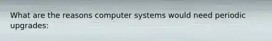 What are the reasons computer systems would need periodic upgrades: