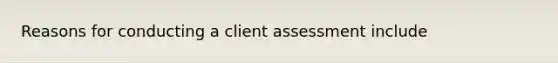 Reasons for conducting a client assessment include