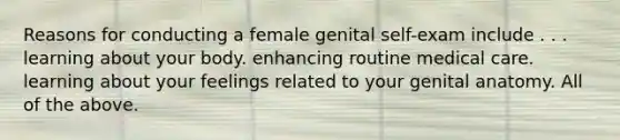 Reasons for conducting a female genital self-exam include . . . learning about your body. enhancing routine medical care. learning about your feelings related to your genital anatomy. All of the above.