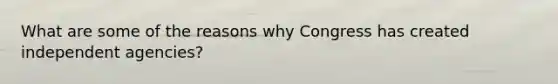 What are some of the reasons why Congress has created independent agencies?