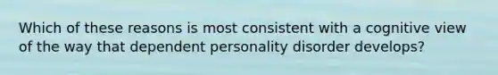 Which of these reasons is most consistent with a cognitive view of the way that dependent personality disorder develops?