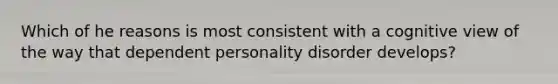 Which of he reasons is most consistent with a cognitive view of the way that dependent personality disorder develops?