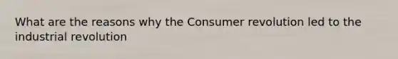 What are the reasons why the Consumer revolution led to the industrial revolution