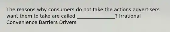 The reasons why consumers do not take the actions advertisers want them to take are called ________________? Irrational Convenience Barriers Drivers