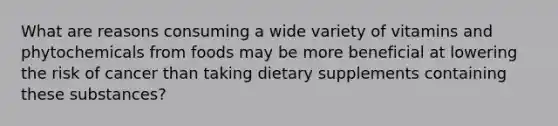 What are reasons consuming a wide variety of vitamins and phytochemicals from foods may be more beneficial at lowering the risk of cancer than taking dietary supplements containing these substances?