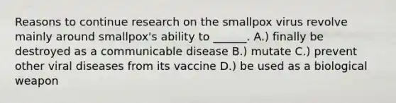 Reasons to continue research on the smallpox virus revolve mainly around smallpox's ability to ______. A.) finally be destroyed as a communicable disease B.) mutate C.) prevent other viral diseases from its vaccine D.) be used as a biological weapon