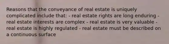 Reasons that the conveyance of real estate is uniquely complicated include that: - real estate rights are long enduring - real estate interests are complex - real estate is very valuable - real estate is highly regulated - real estate must be described on a continuous surface