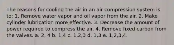 The reasons for cooling the air in an air compression system is to: 1. Remove water vapor and oil vapor from the air. 2. Make cylinder lubrication more effective. 3. Decrease the amount of power required to compress the air. 4. Remove fixed carbon from the valves. a. 2, 4 b. 1,4 c. 1,2,3 d. 1,3 e. 1,2,3,4.