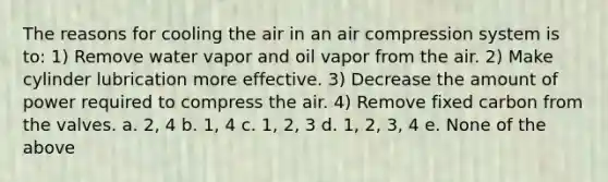 The reasons for cooling the air in an air compression system is to: 1) Remove water vapor and oil vapor from the air. 2) Make cylinder lubrication more effective. 3) Decrease the amount of power required to compress the air. 4) Remove fixed carbon from the valves. a. 2, 4 b. 1, 4 c. 1, 2, 3 d. 1, 2, 3, 4 e. None of the above