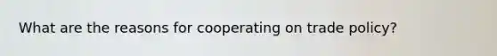 What are the reasons for cooperating on trade policy?