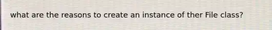 what are the reasons to create an instance of ther File class?