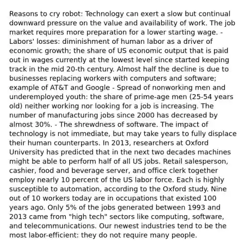 Reasons to cry robot: Technology can exert a slow but continual downward pressure on the value and availability of work. The job market requires more preparation for a lower starting wage. - Labors' losses: diminishment of human labor as a driver of economic growth; the share of US economic output that is paid out in wages currently at the lowest level since started keeping track in the mid 20-th century. Almost half the decline is due to businesses replacing workers with computers and software; example of AT&T and Google - Spread of nonworking men and underemployed youth: the share of prime-age men (25-54 years old) neither working nor looking for a job is increasing. The number of manufacturing jobs since 2000 has decreased by almost 30%. - The shrewdness of software. The impact of technology is not immediate, but may take years to fully displace their human counterparts. In 2013, researchers at Oxford University has predicted that in the next two decades machines might be able to perform half of all US jobs. Retail salesperson, cashier, food and beverage server, and office clerk together employ nearly 10 percent of the US labor force. Each is highly susceptible to automation, according to the Oxford study. Nine out of 10 workers today are in occupations that existed 100 years ago. Only 5% of the jobs generated between 1993 and 2013 came from "high tech" sectors like computing, software, and telecommunications. Our newest industries tend to be the most labor-efficient: they do not require many people.