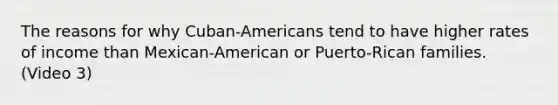 The reasons for why Cuban-Americans tend to have higher rates of income than Mexican-American or Puerto-Rican families. (Video 3)