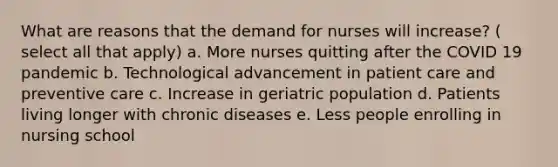 What are reasons that the demand for nurses will increase? ( select all that apply) a. More nurses quitting after the COVID 19 pandemic b. Technological advancement in patient care and preventive care c. Increase in geriatric population d. Patients living longer with chronic diseases e. Less people enrolling in nursing school