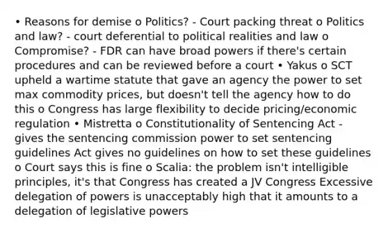 • Reasons for demise o Politics? - Court packing threat o Politics and law? - court deferential to political realities and law o Compromise? - FDR can have broad powers if there's certain procedures and can be reviewed before a court • Yakus o SCT upheld a wartime statute that gave an agency the power to set max commodity prices, but doesn't tell the agency how to do this o Congress has large flexibility to decide pricing/economic regulation • Mistretta o Constitutionality of Sentencing Act - gives the sentencing commission power to set sentencing guidelines Act gives no guidelines on how to set these guidelines o Court says this is fine o Scalia: the problem isn't intelligible principles, it's that Congress has created a JV Congress Excessive delegation of powers is unacceptably high that it amounts to a delegation of legislative powers