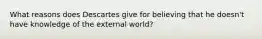 What reasons does Descartes give for believing that he doesn't have knowledge of the external world?