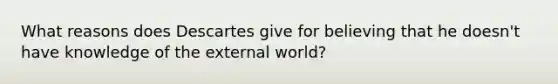 What reasons does Descartes give for believing that he doesn't have knowledge of the external world?