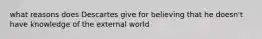 what reasons does Descartes give for believing that he doesn't have knowledge of the external world