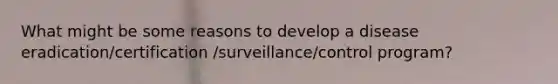 What might be some reasons to develop a disease eradication/certification /surveillance/control program?