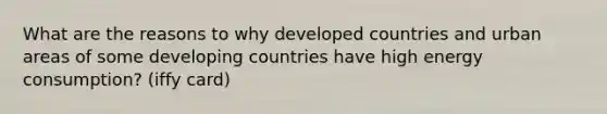 What are the reasons to why developed countries and urban areas of some developing countries have high energy consumption? (iffy card)