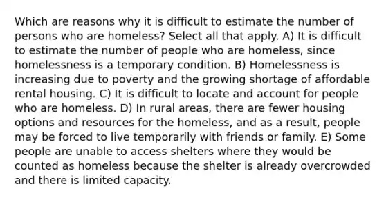 Which are reasons why it is difficult to estimate the number of persons who are homeless? Select all that apply. A) It is difficult to estimate the number of people who are homeless, since homelessness is a temporary condition. B) Homelessness is increasing due to poverty and the growing shortage of affordable rental housing. C) It is difficult to locate and account for people who are homeless. D) In rural areas, there are fewer housing options and resources for the homeless, and as a result, people may be forced to live temporarily with friends or family. E) Some people are unable to access shelters where they would be counted as homeless because the shelter is already overcrowded and there is limited capacity.