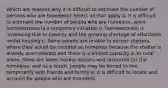 Which are reasons why it is difficult to estimate the number of persons who are homeless? Select all that apply a. it is difficult to estimate the number of people who are homeless, since homelessness is a temporary situation b. homelessness is increasing due to poverty and the growing shortage of affordable rental housing c. Some people are unable to access shelters, where they would be counted as homeless because the shelter is already overcrowded and there is a limited capacity d. In rural areas, there are fewer hosing options and resources for the homeless, and as a result, people may be forced to live temporarily with friends and family e. it is difficult to locate and account for people who are homeless