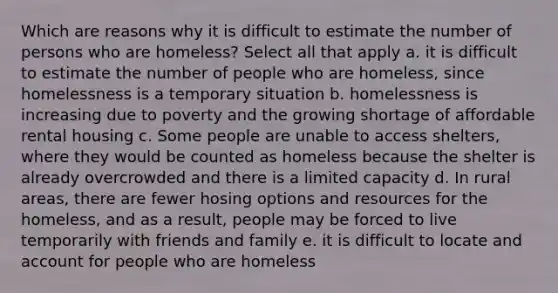 Which are reasons why it is difficult to estimate the number of persons who are homeless? Select all that apply a. it is difficult to estimate the number of people who are homeless, since homelessness is a temporary situation b. homelessness is increasing due to poverty and the growing shortage of affordable rental housing c. Some people are unable to access shelters, where they would be counted as homeless because the shelter is already overcrowded and there is a limited capacity d. In rural areas, there are fewer hosing options and resources for the homeless, and as a result, people may be forced to live temporarily with friends and family e. it is difficult to locate and account for people who are homeless