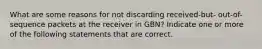 What are some reasons for not discarding received-but- out-of-sequence packets at the receiver in GBN? Indicate one or more of the following statements that are correct.