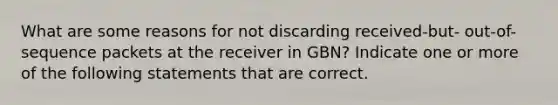 What are some reasons for not discarding received-but- out-of-sequence packets at the receiver in GBN? Indicate one or more of the following statements that are correct.