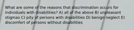 What are some of the reasons that discrimination occurs for individuals with disabilities? A) all of the above B) unpleasant stigmas C) pity of persons with disabilities D) benign neglect E) discomfort of persons without disabilities