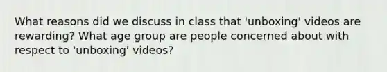 What reasons did we discuss in class that 'unboxing' videos are rewarding? What age group are people concerned about with respect to 'unboxing' videos?