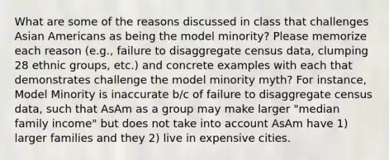 What are some of the reasons discussed in class that challenges Asian Americans as being the model minority? Please memorize each reason (e.g., failure to disaggregate census data, clumping 28 ethnic groups, etc.) and concrete examples with each that demonstrates challenge the model minority myth? For instance, Model Minority is inaccurate b/c of failure to disaggregate census data, such that AsAm as a group may make larger "median family income" but does not take into account AsAm have 1) larger families and they 2) live in expensive cities.