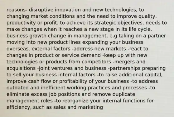 reasons- disruptive innovation and new technologies, to changing market conditions and the need to improve quality, productivity or profit. to achieve its strategic objectives. needs to make changes when it reaches a new stage in its life cycle. business growth change in management, e.g taking on a partner moving into new product lines expanding your business overseas. external factors -address new markets -react to changes in product or service demand -keep up with new technologies or products from competitors -mergers and acquisitions -joint ventures and business -partnerships preparing to sell your business internal factors -to raise additional capital, improve cash flow or profitability of your business -to address outdated and inefficient working practices and processes -to eliminate excess job positions and remove duplicate management roles -to reorganize your internal functions for efficiency, such as sales and marketing