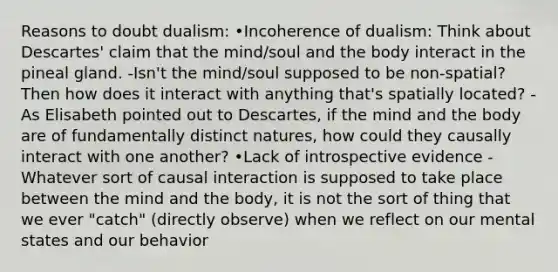 Reasons to doubt dualism: •Incoherence of dualism: Think about Descartes' claim that the mind/soul and the body interact in the pineal gland. -Isn't the mind/soul supposed to be non-spatial? Then how does it interact with anything that's spatially located? -As Elisabeth pointed out to Descartes, if the mind and the body are of fundamentally distinct natures, how could they causally interact with one another? •Lack of introspective evidence -Whatever sort of causal interaction is supposed to take place between the mind and the body, it is not the sort of thing that we ever "catch" (directly observe) when we reflect on our mental states and our behavior