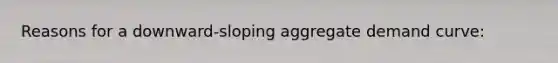 Reasons for a downward-sloping aggregate demand curve: