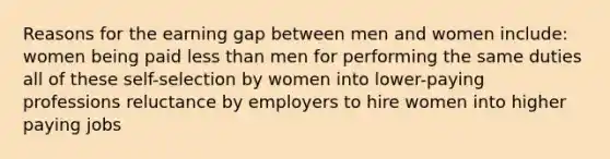 Reasons for the earning gap between men and women include: women being paid less than men for performing the same duties all of these self-selection by women into lower-paying professions reluctance by employers to hire women into higher paying jobs