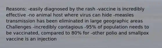 Reasons: -easily diagnosed by the rash -vaccine is incredibly effective -no animal host where virus can hide -measles transmission has been eliminated in large geographic areas Challenges -incredibly contagious -95% of population needs to be vaccinated, compared to 80% for -other polio and smallpox vaccine is an injection