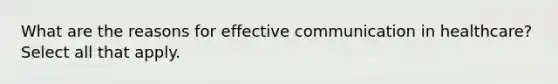 What are the reasons for effective communication in healthcare? Select all that apply.