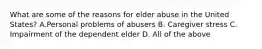 What are some of the reasons for elder abuse in the United States? A.Personal problems of abusers B. Caregiver stress C. Impairment of the dependent elder D. All of the above