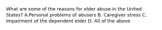 What are some of the reasons for elder abuse in the United States? A.Personal problems of abusers B. Caregiver stress C. Impairment of the dependent elder D. All of the above